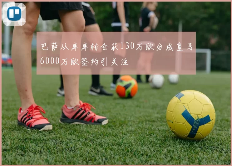 巴萨从库库转会获130万欧分成皇马6000万欧签约引关注