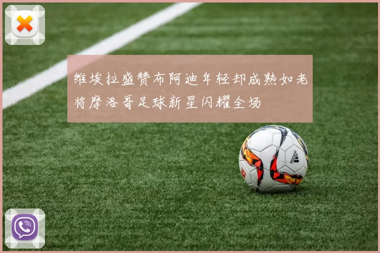 维埃拉盛赞布阿迪年轻却成熟如老将摩洛哥足球新星闪耀全场