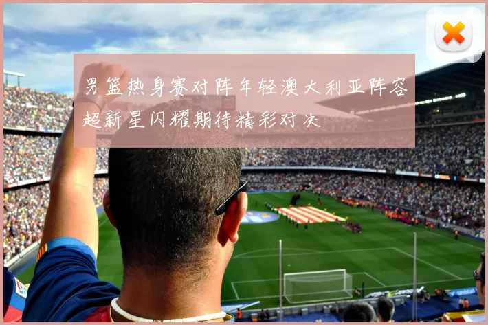 男篮热身赛对阵年轻澳大利亚阵容超新星闪耀期待精彩对决