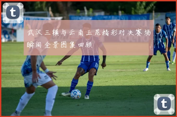 武汉三镇与云南玉昆精彩对决赛场瞬间全景图集回顾