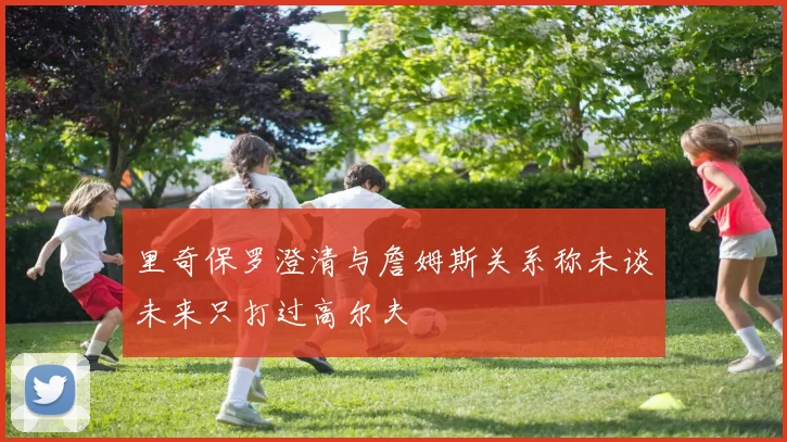 里奇保罗澄清与詹姆斯关系称未谈未来只打过高尔夫