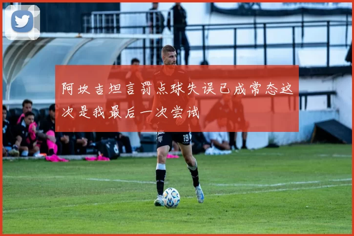 阿坎吉坦言罚点球失误已成常态这次是我最后一次尝试