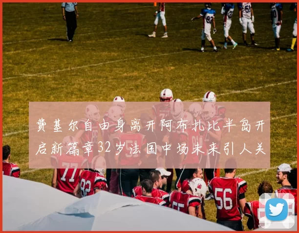 费基尔自由身离开阿布扎比半岛开启新篇章32岁法国中场未来引人关注