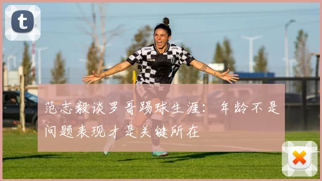 范志毅谈罗哥踢球生涯：年龄不是问题表现才是关键所在