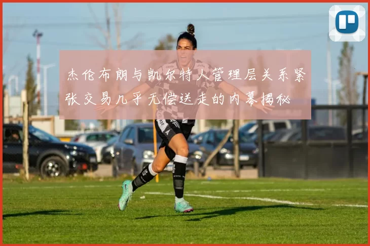 杰伦布朗与凯尔特人管理层关系紧张交易几乎无偿送走的内幕揭秘