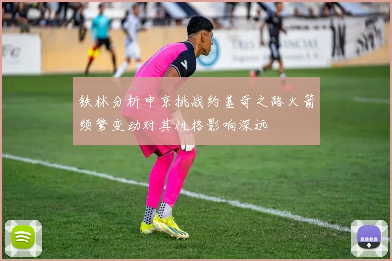 铁林分析申京挑战约基奇之路火箭频繁变动对其性格影响深远