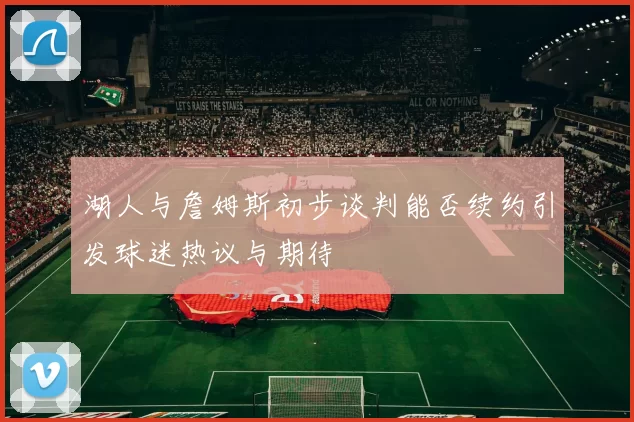 湖人与詹姆斯初步谈判能否续约引发球迷热议与期待