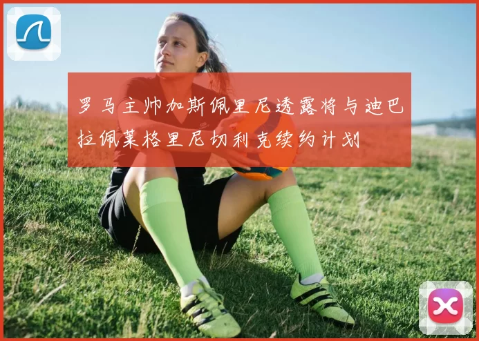 罗马主帅加斯佩里尼透露将与迪巴拉佩莱格里尼切利克续约计划