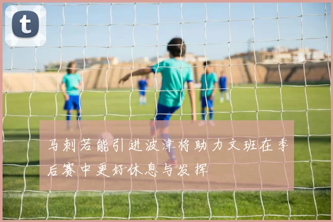 马刺若能引进波津将助力文班在季后赛中更好休息与发挥