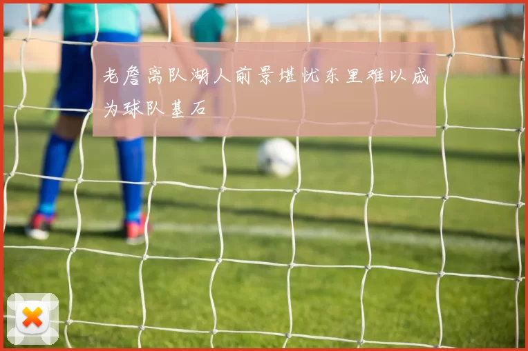 老詹离队湖人前景堪忧东里难以成为球队基石