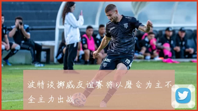 波特谈挪威友谊赛将以磨合为主不全主力出战