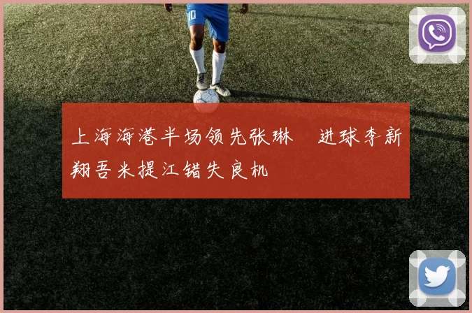 上海海港半场领先张琳芃进球李新翔吾米提江错失良机
