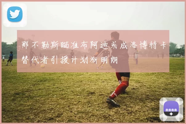 那不勒斯瞄准布阿迪或成洛博特卡替代者引援计划渐明朗