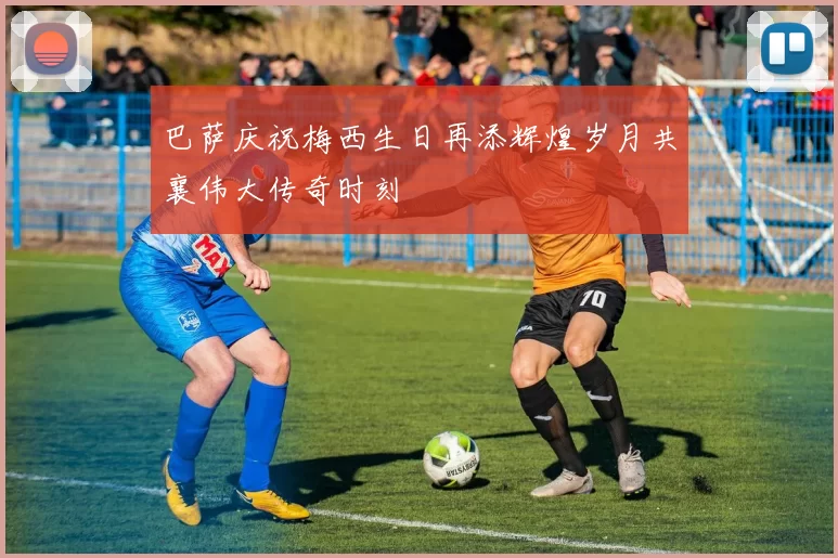巴萨庆祝梅西生日再添辉煌岁月共襄伟大传奇时刻