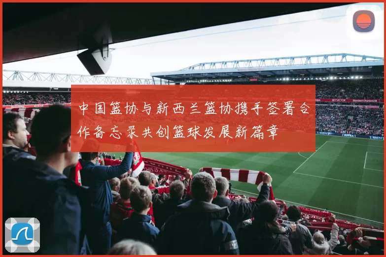 中国篮协与新西兰篮协携手签署合作备忘录共创篮球发展新篇章