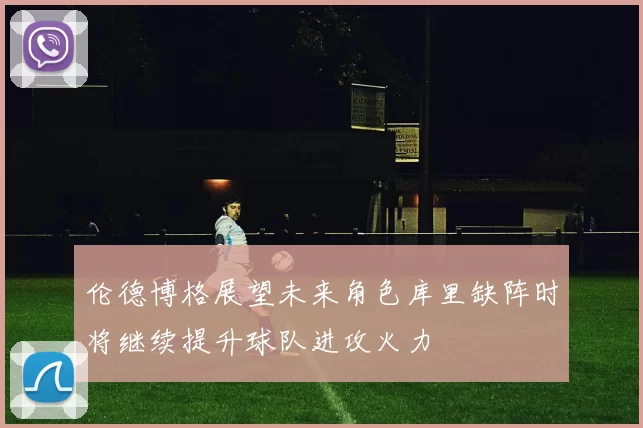 伦德博格展望未来角色库里缺阵时将继续提升球队进攻火力